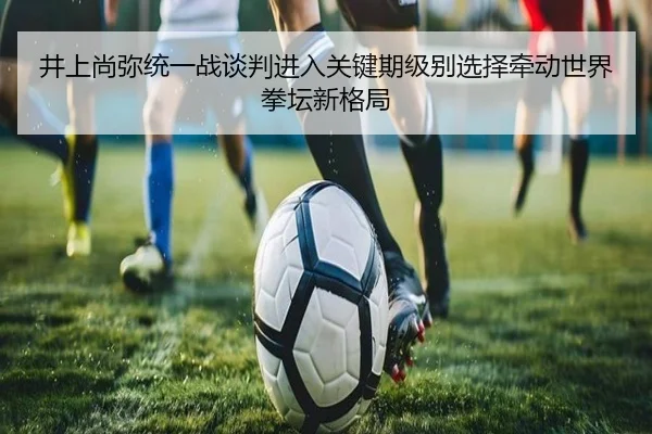 井上尚弥统一战谈判进入关键期级别选择牵动世界拳坛新格局